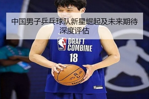 中国男子乒乓球队新星崛起及未来期待深度评估